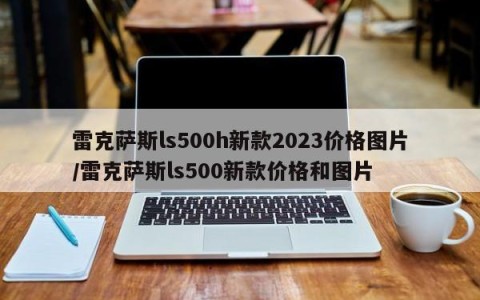 雷克萨斯ls500h新款2023价格图片/雷克萨斯ls500新款价格和图片